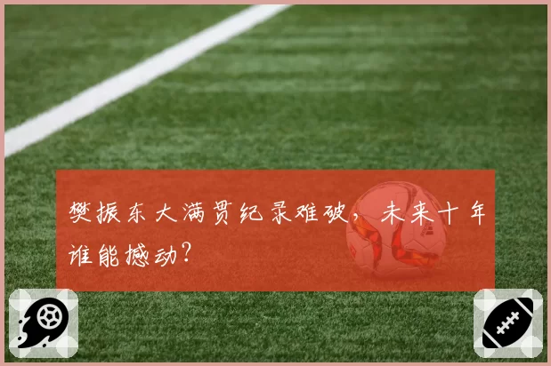 樊振东大满贯纪录难破,未来十年谁能撼动?