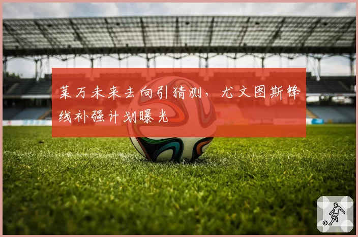 莱万未来去向引猜测,尤文图斯锋线补强计划曝光