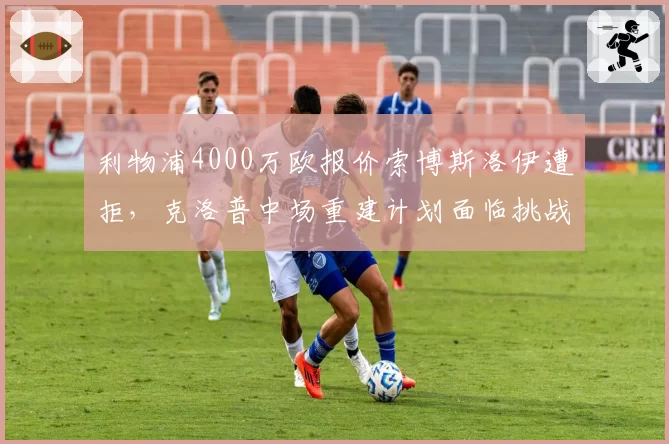利物浦4000万欧报价索博斯洛伊遭拒,克洛普中场重建计划面临挑战?