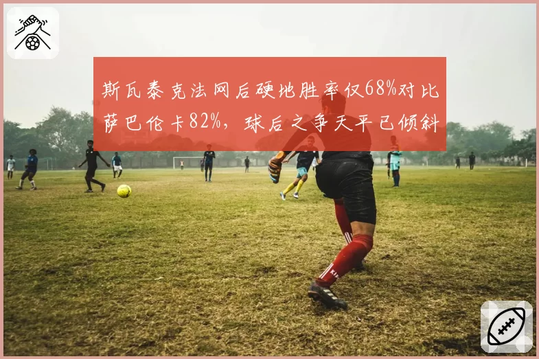 斯瓦泰克法网后硬地胜率仅68%对比萨巴伦卡82%,球后之争天平已倾斜?