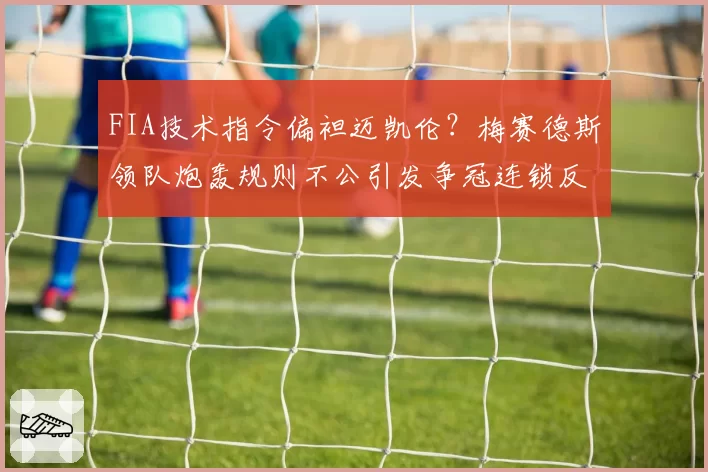 FIA技术指令偏袒迈凯伦?梅赛德斯领队炮轰规则不公引发争冠连锁反应