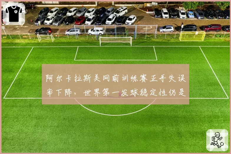 阿尔卡拉斯美网前训练赛正手失误率下降，世界第一发球稳定性仍是隐患