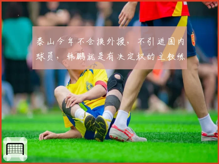 泰山今年不会换外援,不引进国内球员,韩鹏就是有决定权的主教练