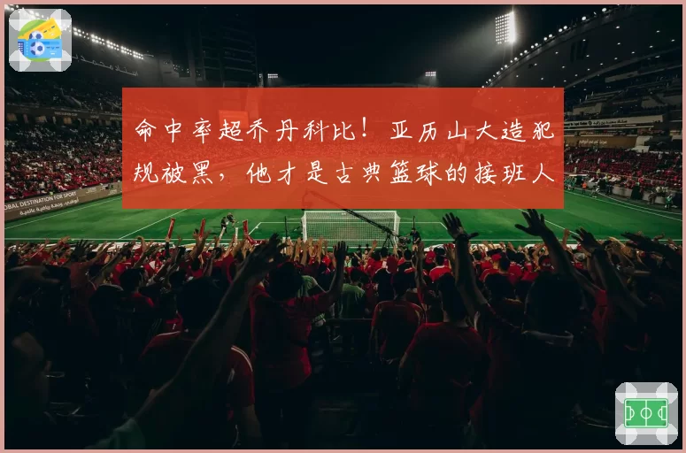 命中率超乔丹科比！亚历山大造犯规被黑，他才是古典篮球的接班人