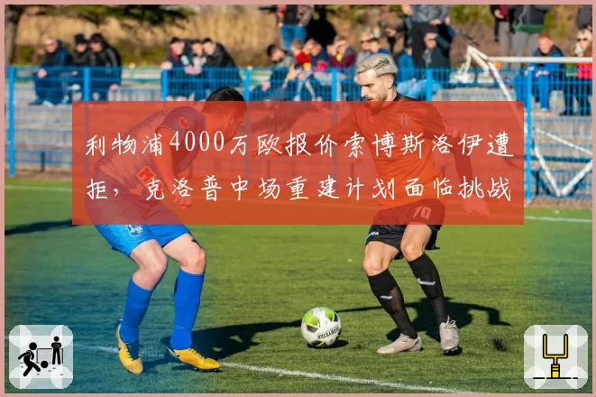 利物浦4000万欧报价索博斯洛伊遭拒,克洛普中场重建计划面临挑战?