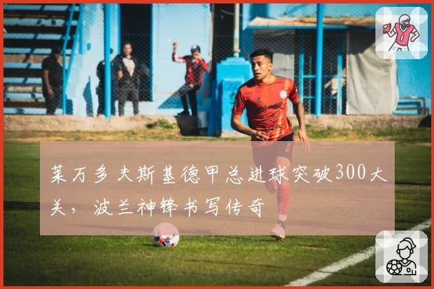 莱万多夫斯基德甲总进球突破300大关，波兰神锋书写传奇