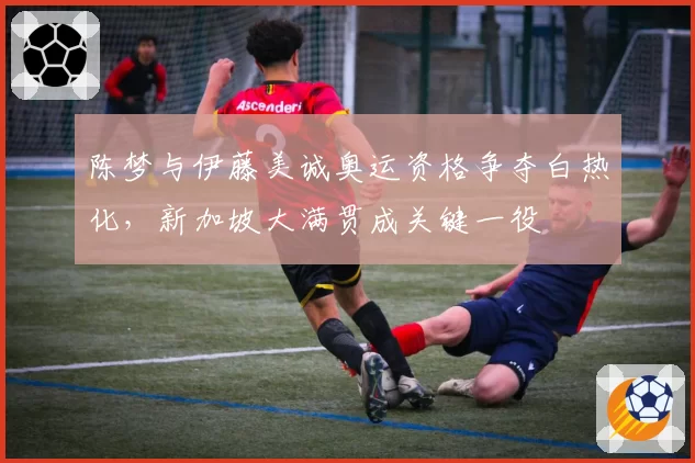 陈梦与伊藤美诚奥运资格争夺白热化，新加坡大满贯成关键一役