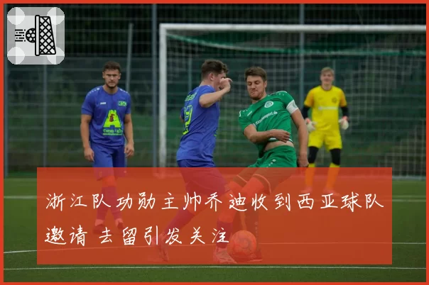 浙江队功勋主帅乔迪收到西亚球队邀请 去留引发关注