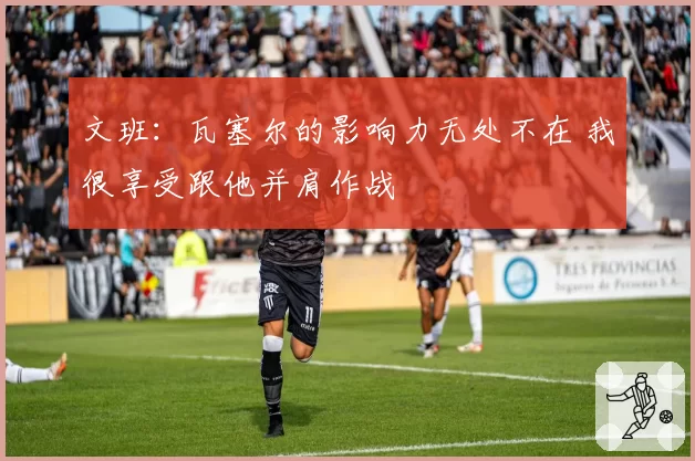 文班：瓦塞尔的影响力无处不在 我很享受跟他并肩作战