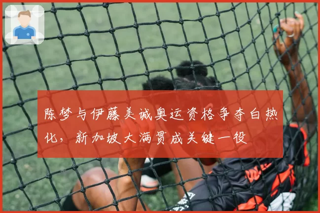 陈梦与伊藤美诚奥运资格争夺白热化，新加坡大满贯成关键一役