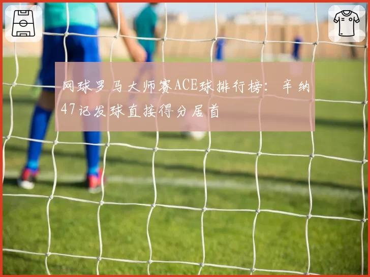 网球罗马大师赛ACE球排行榜：辛纳47记发球直接得分居首