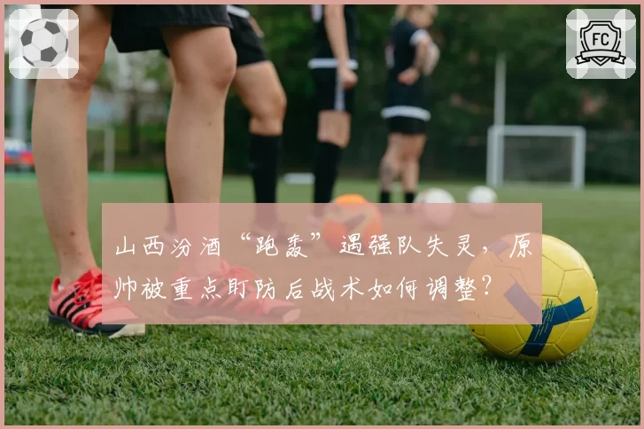 山西汾酒“跑轰”遇强队失灵,原帅被重点盯防后战术如何调整?