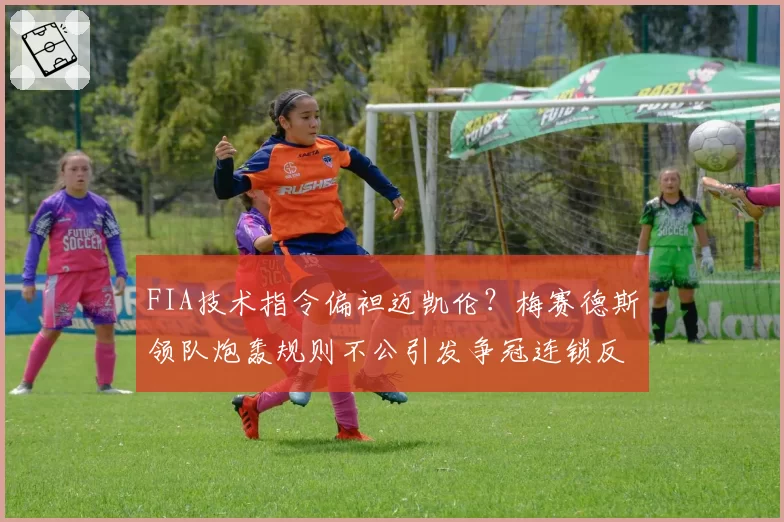 FIA技术指令偏袒迈凯伦?梅赛德斯领队炮轰规则不公引发争冠连锁反应