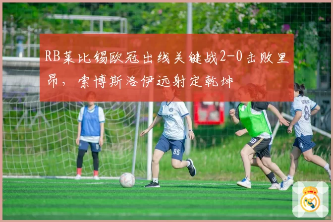 RB莱比锡欧冠出线关键战2-0击败里昂，索博斯洛伊远射定乾坤