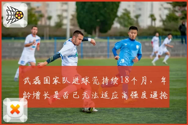 武磊国家队进球荒持续18个月，年龄增长是否已无法适应高强度逼抢？