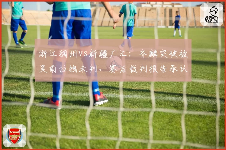 浙江稠州vs新疆广汇:齐麟突破被吴前拉拽未判,赛后裁判报告承认漏判遭球迷炮轰