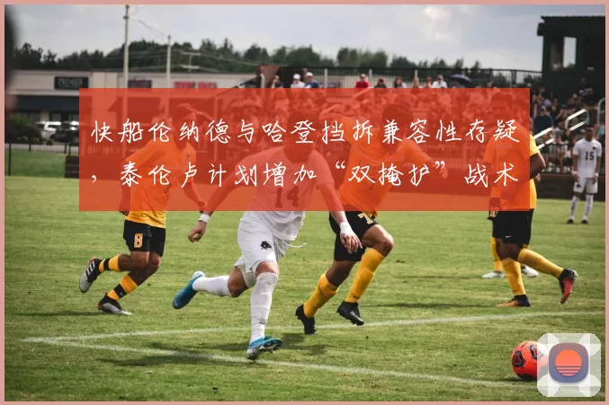 快船伦纳德与哈登挡拆兼容性存疑,泰伦卢计划增加“双掩护”战术