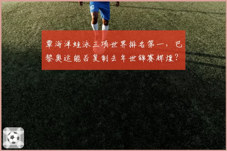 覃海洋蛙泳三项世界排名第一,巴黎奥运能否复制去年世锦赛辉煌?
