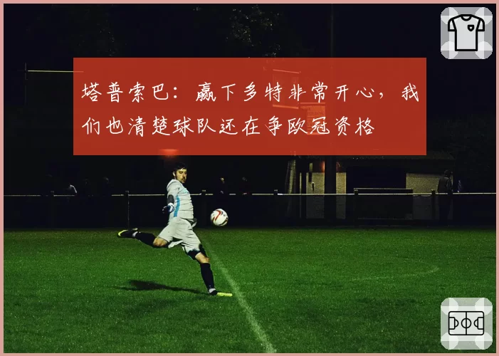 塔普索巴：赢下多特非常开心，我们也清楚球队还在争欧冠资格