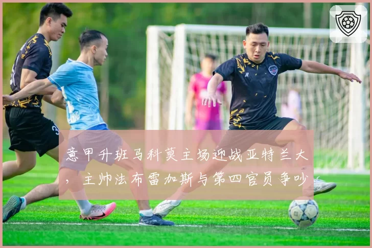 意甲升班马科莫主场迎战亚特兰大,主帅法布雷加斯与第四官员争吵后遭驱逐