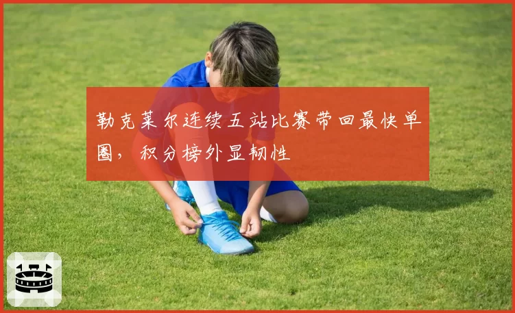 勒克莱尔连续五站比赛带回最快单圈,积分榜外显韧性