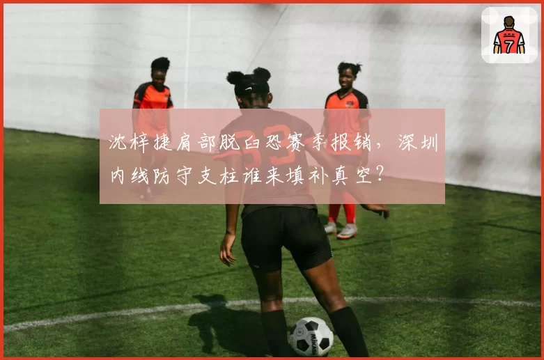 沈梓捷肩部脱臼恐赛季报销，深圳内线防守支柱谁来填补真空？