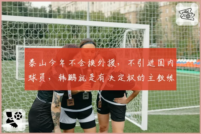 泰山今年不会换外援,不引进国内球员,韩鹏就是有决定权的主教练