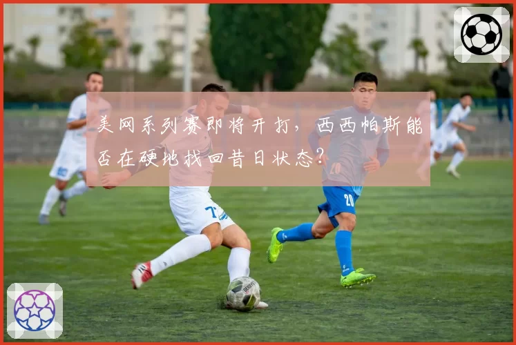美网系列赛即将开打，西西帕斯能否在硬地找回昔日状态？