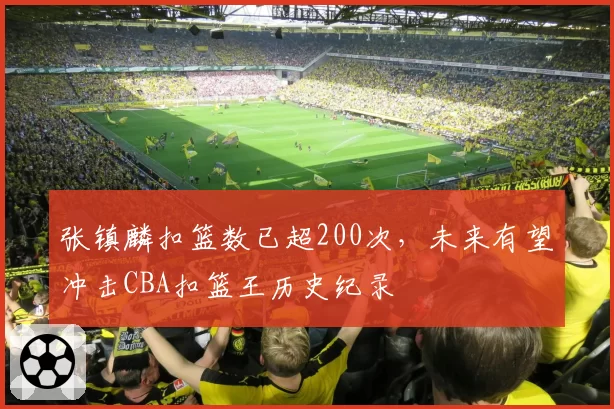 张镇麟扣篮数已超200次，未来有望冲击CBA扣篮王历史纪录