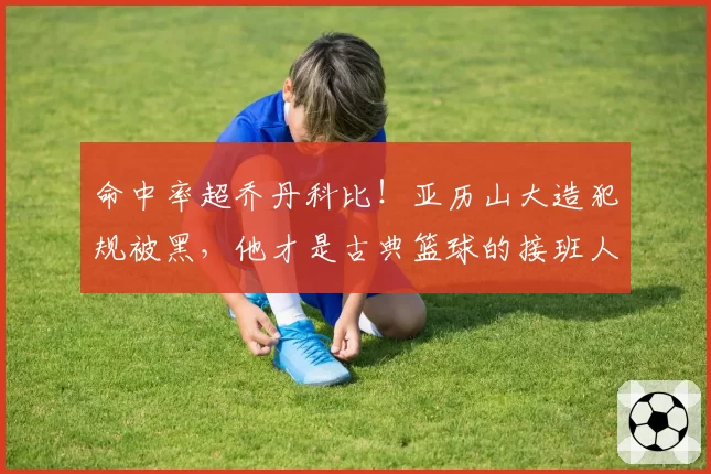 命中率超乔丹科比！亚历山大造犯规被黑，他才是古典篮球的接班人
