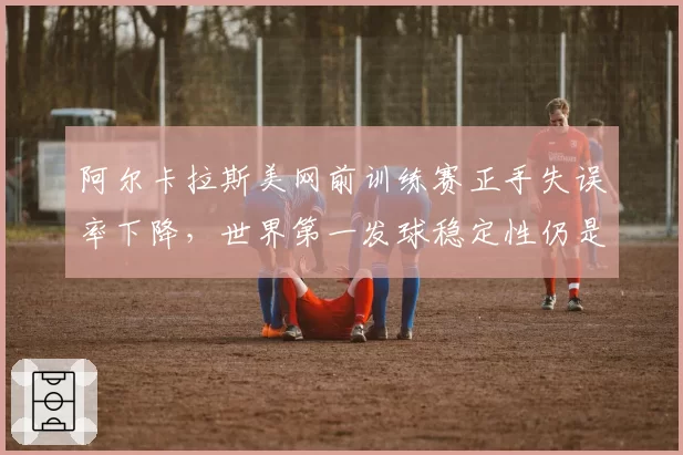 阿尔卡拉斯美网前训练赛正手失误率下降，世界第一发球稳定性仍是隐患