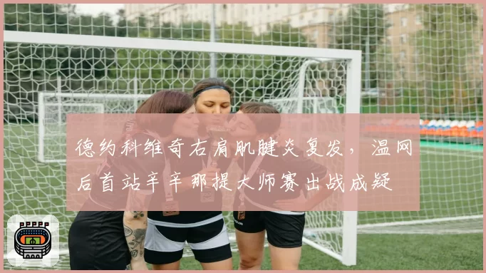 德约科维奇右肩肌腱炎复发，温网后首站辛辛那提大师赛出战成疑