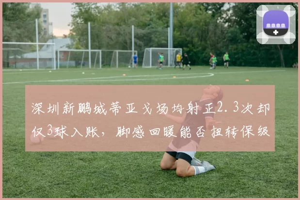 深圳新鹏城蒂亚戈场均射正2.3次却仅3球入账,脚感回暖能否扭转保级颓势?
