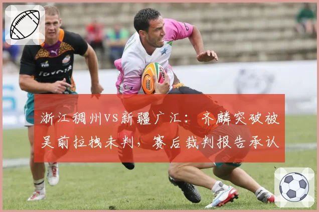 浙江稠州vs新疆广汇:齐麟突破被吴前拉拽未判,赛后裁判报告承认漏判遭球迷炮轰