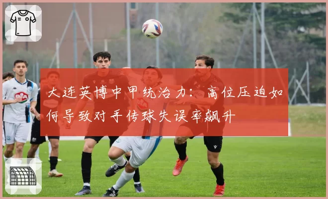 大连英博中甲统治力:高位压迫如何导致对手传球失误率飙升