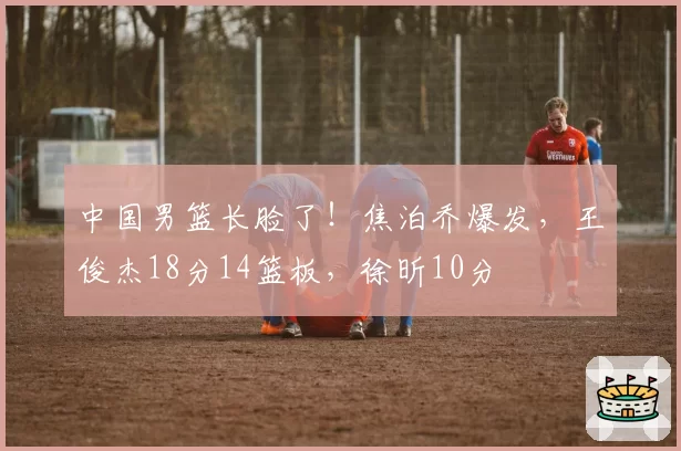 中国男篮长脸了！焦泊乔爆发，王俊杰18分14篮板，徐昕10分