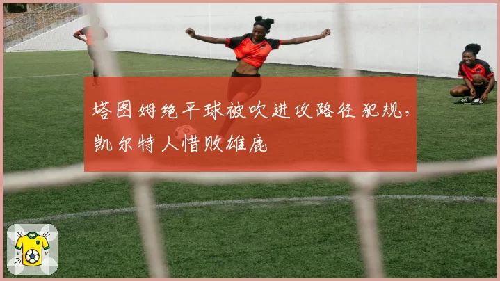 塔图姆绝平球被吹进攻路径犯规,凯尔特人惜败雄鹿