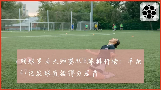 网球罗马大师赛ACE球排行榜：辛纳47记发球直接得分居首