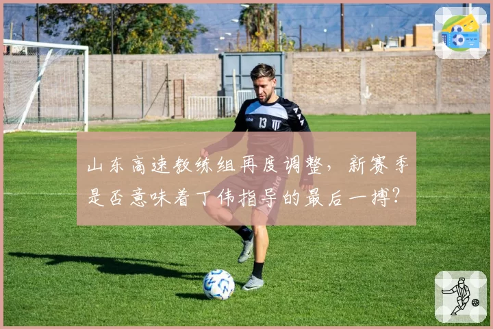 山东高速教练组再度调整，新赛季是否意味着丁伟指导的最后一搏？