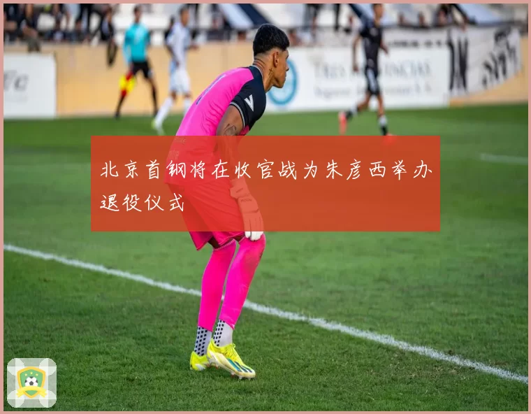 北京首钢将在收官战为朱彦西举办退役仪式