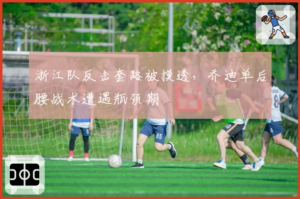 浙江队反击套路被摸透，乔迪单后腰战术遭遇瓶颈期