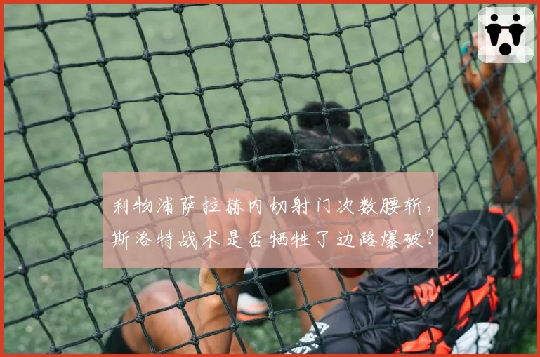 利物浦萨拉赫内切射门次数腰斩,斯洛特战术是否牺牲了边路爆破?