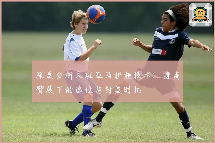 深度分析文班亚马护框技术:身高臂展下的选位与封盖时机