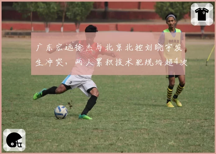 广东宏远徐杰与北京北控刘晓宇发生冲突，两人累积技术犯规均超4次