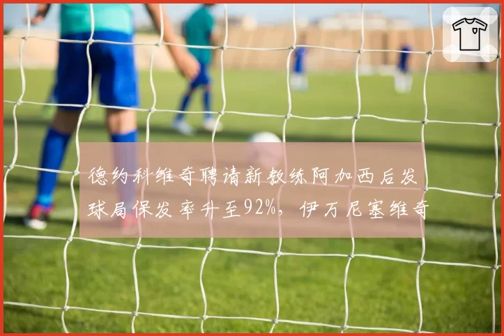 德约科维奇聘请新教练阿加西后发球局保发率升至92%,伊万尼塞维奇时期波动频现