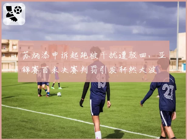 苏炳添申诉起跑被干扰遭驳回，亚锦赛百米决赛判罚引发轩然大波