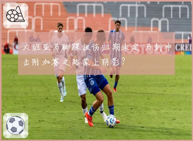 文班亚马脚踝扭伤归期未定 马刺冲击附加赛之路蒙上阴影？