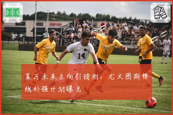 莱万未来去向引猜测，尤文图斯锋线补强计划曝光