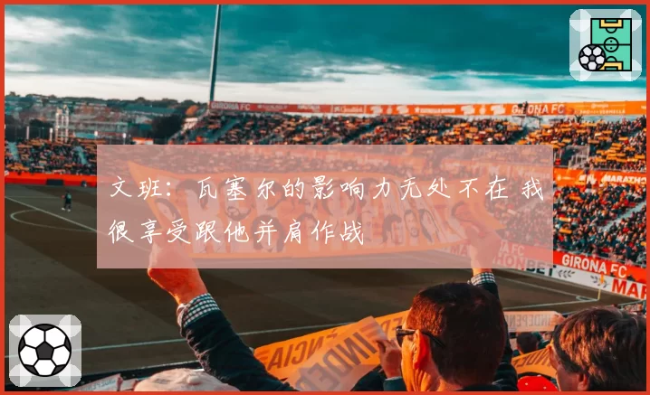 文班：瓦塞尔的影响力无处不在 我很享受跟他并肩作战