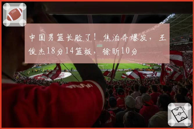 中国男篮长脸了！焦泊乔爆发，王俊杰18分14篮板，徐昕10分